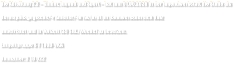 Die Abteilung 2.2 � Kinder, Jugend und Sport � hat zum 01.06.2026 in der Jugendwerkstatt die Stelle als  Berufsp�dagogische/-r Anleiter/-in (w/m/d) im Handwerksbereich Holz  unbefristet und in Vollzeit (39 Std./Woche) zu besetzen.  Entgeltgruppe S 7 TV�D-VKA  Kennziffer: 2 TB 022